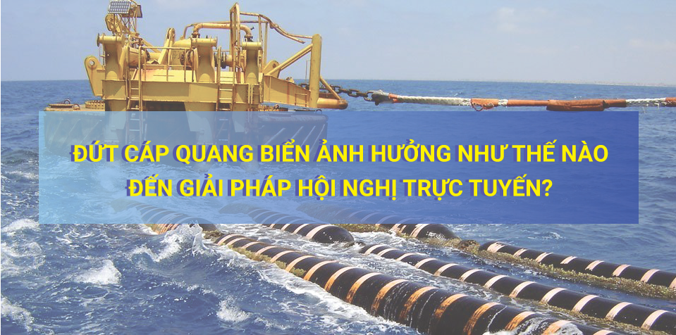 Đứt Cáp Quang Biển Ảnh Hưởng Như Thế Nào Đến Giải Pháp Hội Nghị Trực Tuyến?